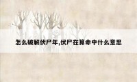 怎么破解伏尸年,伏尸在算命中什么意思