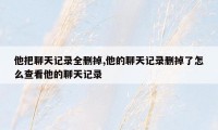 他把聊天记录全删掉,他的聊天记录删掉了怎么查看他的聊天记录