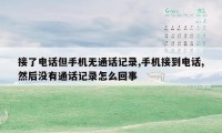 接了电话但手机无通话记录,手机接到电话,然后没有通话记录怎么回事