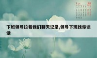 下班领导拉着我们聊天记录,领导下班找你谈话