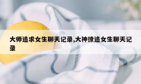 大师追求女生聊天记录,大神撩追女生聊天记录