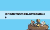 吉利缤越19版车机破解,吉利缤越破解app