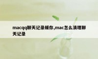 macqq聊天记录缓存,mac怎么清理聊天记录