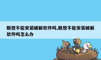 联想不能安装破解软件吗,联想不能安装破解软件吗怎么办