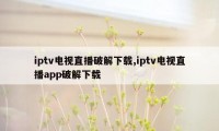 iptv电视直播破解下载,iptv电视直播app破解下载