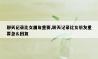 聊天记录比女朋友重要,聊天记录比女朋友重要怎么回复