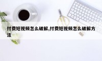 付费短视频怎么破解,付费短视频怎么破解方法