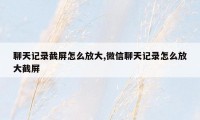 聊天记录截屏怎么放大,微信聊天记录怎么放大截屏