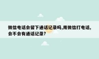 微信电话会留下通话记录吗,用微信打电话,会不会有通话记录?