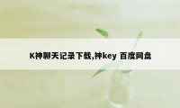 K神聊天记录下载,神key 百度网盘