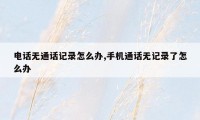 电话无通话记录怎么办,手机通话无记录了怎么办