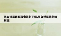 黑白弹幕破解版安装包下载,黑白弹幕最新破解版