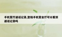 手机营厅通话记录,登陆手机营业厅可以看到通话记录吗