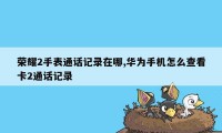 荣耀2手表通话记录在哪,华为手机怎么查看卡2通话记录