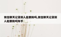 微信聊天记录别人能删除吗,微信聊天记录别人能删除吗知乎