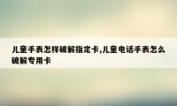 儿童手表怎样破解指定卡,儿童电话手表怎么破解专用卡