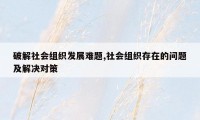 破解社会组织发展难题,社会组织存在的问题及解决对策