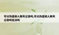 可以伪造别人聊天记录吗,可以伪造别人聊天记录吗犯法吗