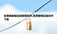 免费破解版压缩视频软件,免费视频压缩软件下载