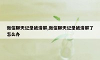 微信聊天记录被清屏,微信聊天记录被清屏了怎么办