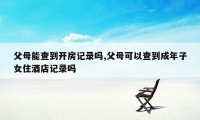 父母能查到开房记录吗,父母可以查到成年子女住酒店记录吗