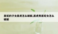 属蛇的子女属虎怎么破解,属虎男属蛇女怎么破解