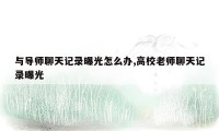 与导师聊天记录曝光怎么办,高校老师聊天记录曝光