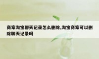 商家淘宝聊天记录怎么删除,淘宝商家可以删除聊天记录吗