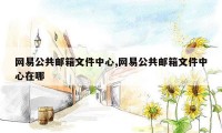 网易公共邮箱文件中心,网易公共邮箱文件中心在哪