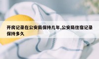 开房记录在公安局保持几年,公安局住宿记录保持多久