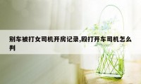 别车被打女司机开房记录,殴打开车司机怎么判