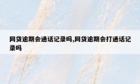 网贷逾期会通话记录吗,网贷逾期会打通话记录吗