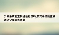 公安系统能查到通话记录吗,公安系统能查到通话记录吗怎么查