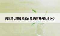 网易待认证邮箱怎么弄,网易邮箱认证中心