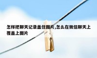 怎样把聊天记录盖住图片,怎么在微信聊天上覆盖上图片