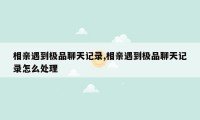 相亲遇到极品聊天记录,相亲遇到极品聊天记录怎么处理