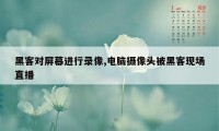 黑客对屏幕进行录像,电脑摄像头被黑客现场直播