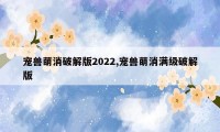 宠兽萌消破解版2022,宠兽萌消满级破解版