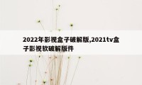 2022年影视盒子破解版,2021tv盒子影视软破解版件