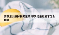 离职怎么删掉聊天记录,聊天记录撤回了怎么删除