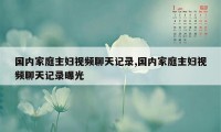 国内家庭主妇视频聊天记录,国内家庭主妇视频聊天记录曝光