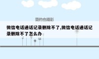 微信电话通话记录删除不了,微信电话通话记录删除不了怎么办