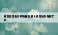 亚王能源集团邮箱登录,亚太能源股份有限公司