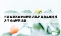 抖音安卓怎么删除聊天记录,抖音怎么删除对方手机的聊天记录