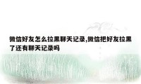 微信好友怎么拉黑聊天记录,微信把好友拉黑了还有聊天记录吗