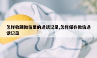 怎样收藏微信里的通话记录,怎样保存微信通话记录